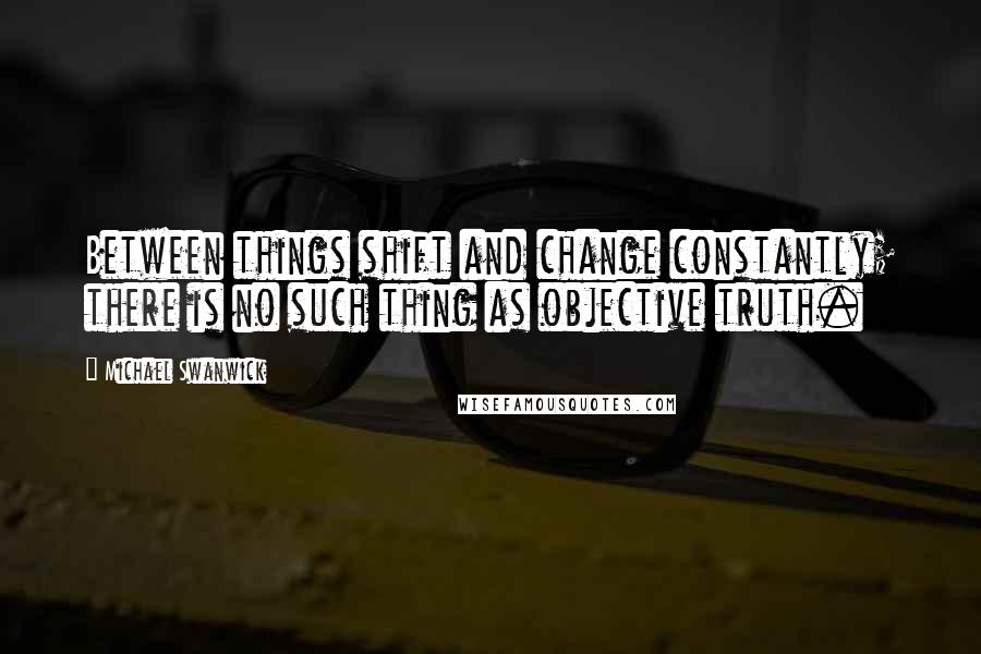 Michael Swanwick Quotes: Between things shift and change constantly; there is no such thing as objective truth.