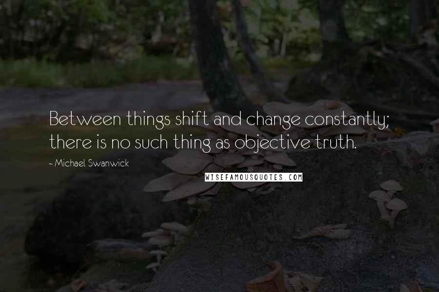 Michael Swanwick Quotes: Between things shift and change constantly; there is no such thing as objective truth.