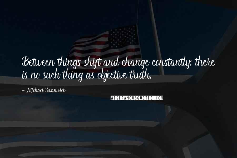 Michael Swanwick Quotes: Between things shift and change constantly; there is no such thing as objective truth.