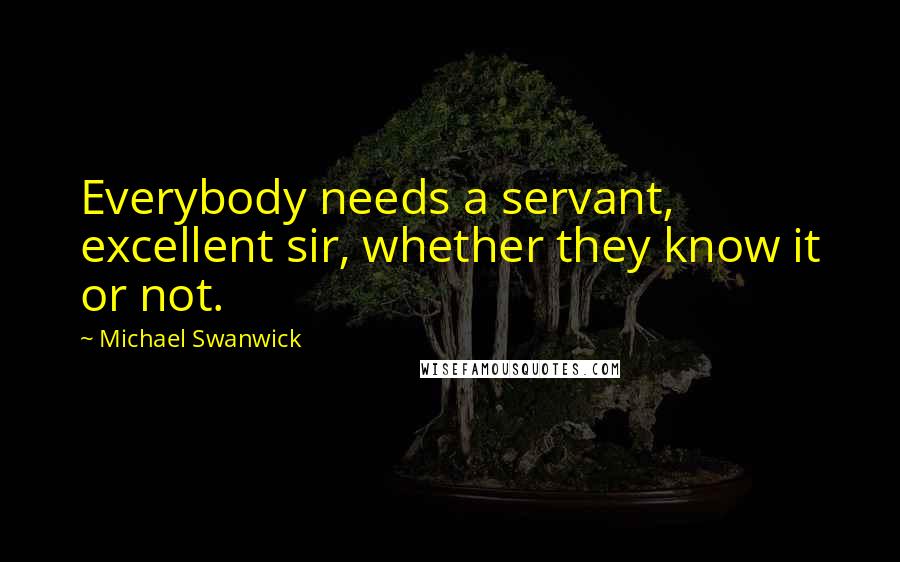Michael Swanwick Quotes: Everybody needs a servant, excellent sir, whether they know it or not.