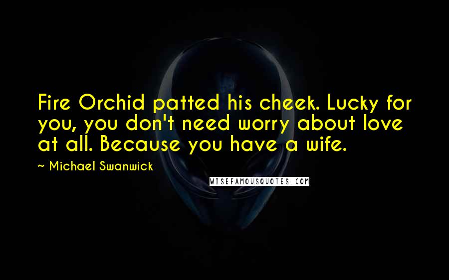 Michael Swanwick Quotes: Fire Orchid patted his cheek. Lucky for you, you don't need worry about love at all. Because you have a wife.