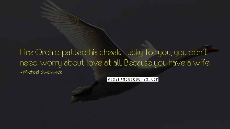 Michael Swanwick Quotes: Fire Orchid patted his cheek. Lucky for you, you don't need worry about love at all. Because you have a wife.