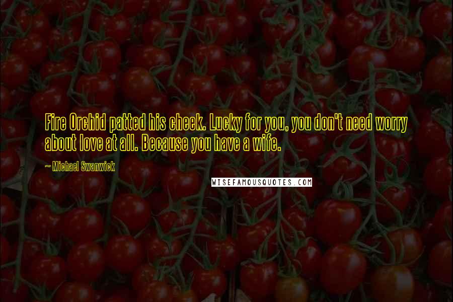 Michael Swanwick Quotes: Fire Orchid patted his cheek. Lucky for you, you don't need worry about love at all. Because you have a wife.