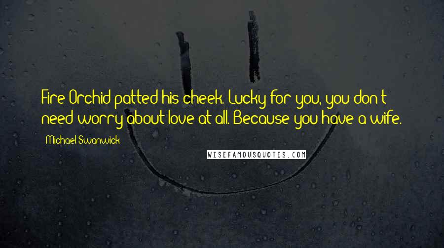 Michael Swanwick Quotes: Fire Orchid patted his cheek. Lucky for you, you don't need worry about love at all. Because you have a wife.