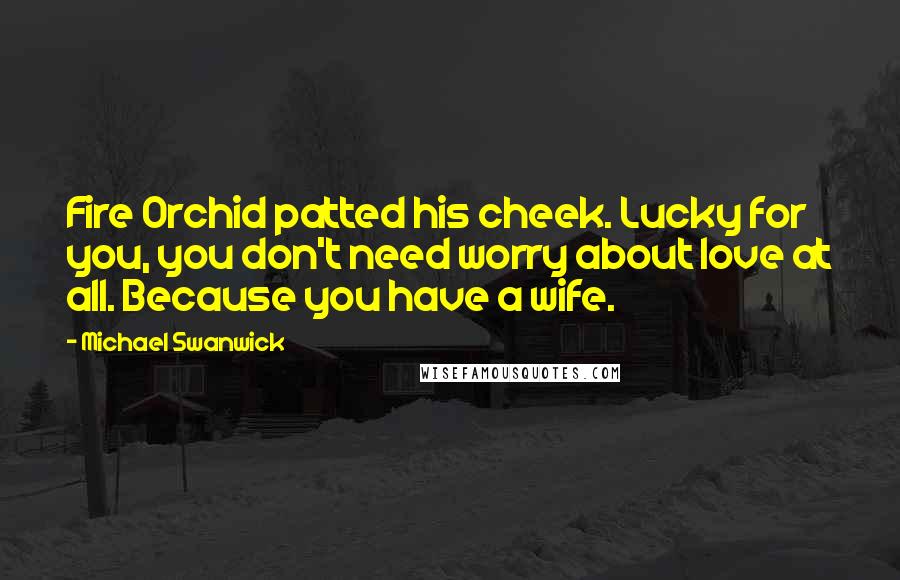 Michael Swanwick Quotes: Fire Orchid patted his cheek. Lucky for you, you don't need worry about love at all. Because you have a wife.