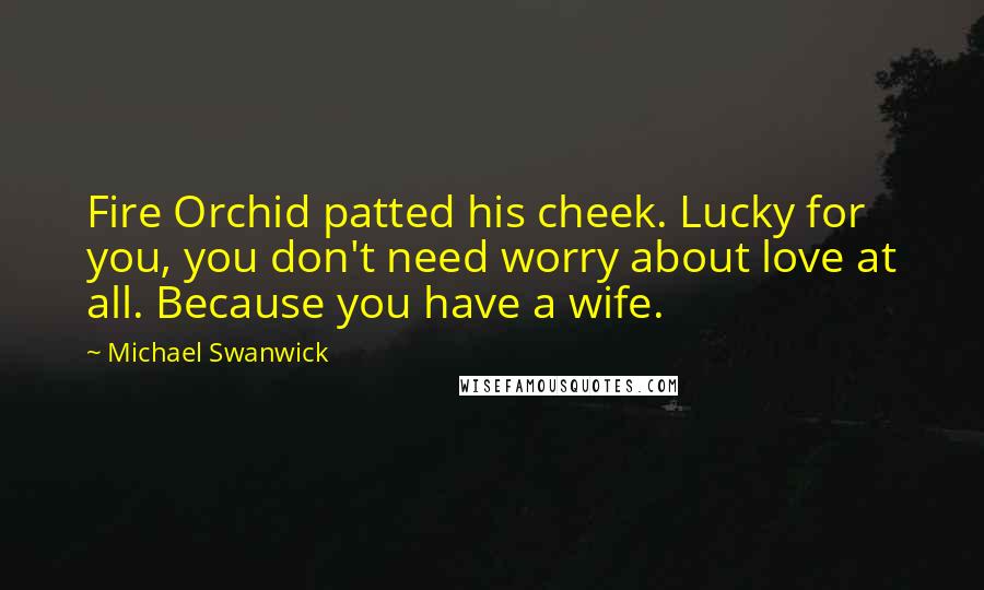 Michael Swanwick Quotes: Fire Orchid patted his cheek. Lucky for you, you don't need worry about love at all. Because you have a wife.