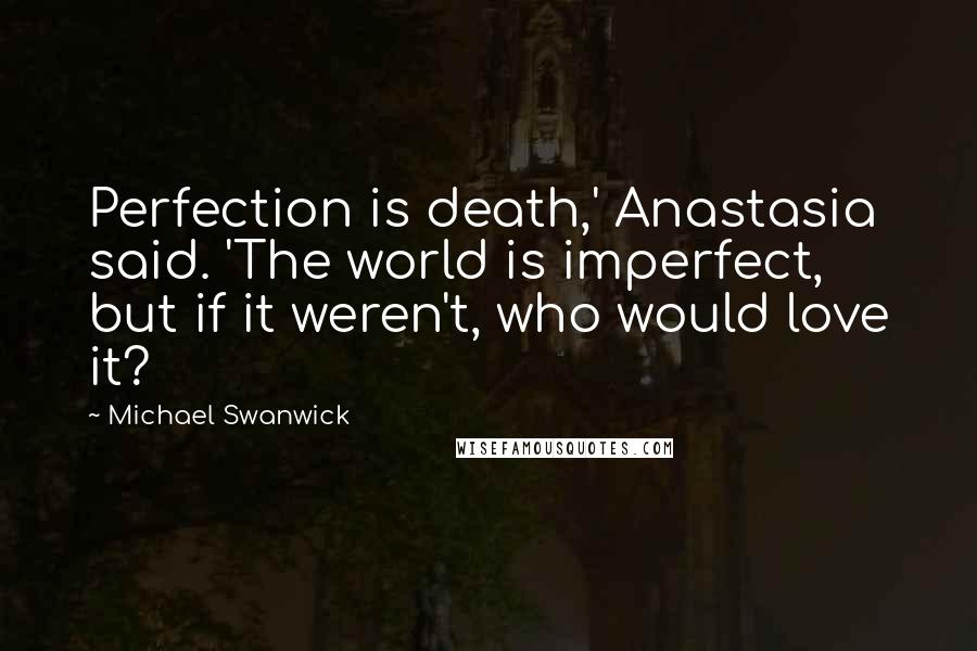 Michael Swanwick Quotes: Perfection is death,' Anastasia said. 'The world is imperfect, but if it weren't, who would love it?