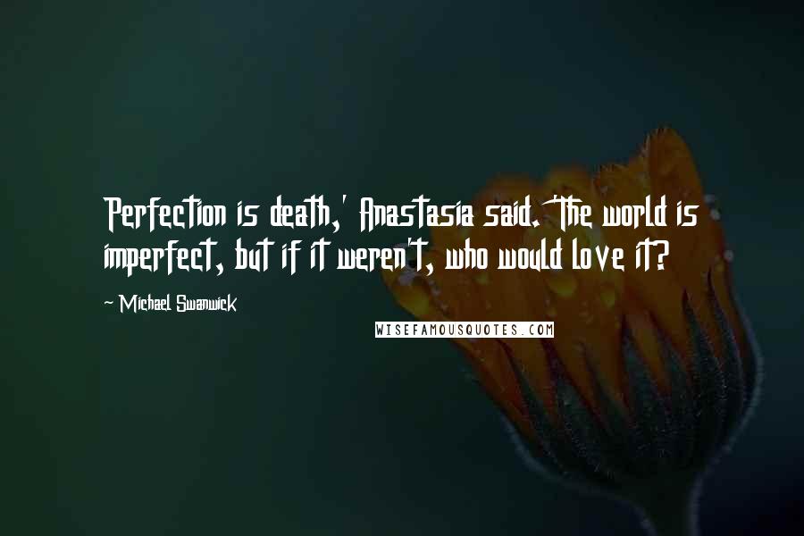 Michael Swanwick Quotes: Perfection is death,' Anastasia said. 'The world is imperfect, but if it weren't, who would love it?