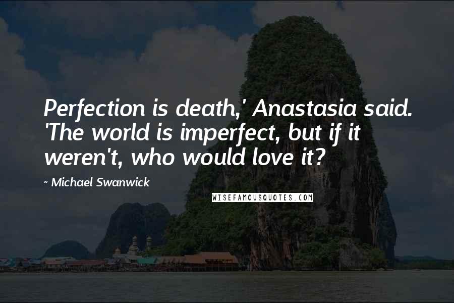 Michael Swanwick Quotes: Perfection is death,' Anastasia said. 'The world is imperfect, but if it weren't, who would love it?