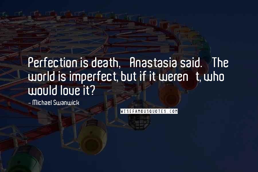 Michael Swanwick Quotes: Perfection is death,' Anastasia said. 'The world is imperfect, but if it weren't, who would love it?