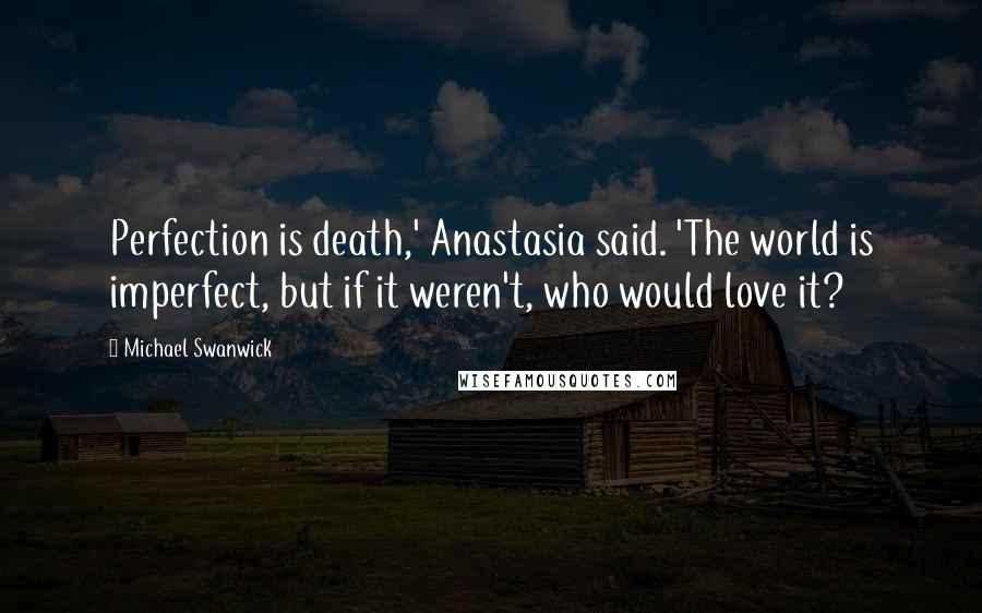 Michael Swanwick Quotes: Perfection is death,' Anastasia said. 'The world is imperfect, but if it weren't, who would love it?