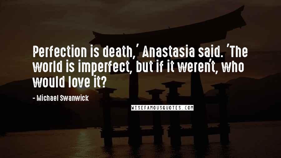 Michael Swanwick Quotes: Perfection is death,' Anastasia said. 'The world is imperfect, but if it weren't, who would love it?