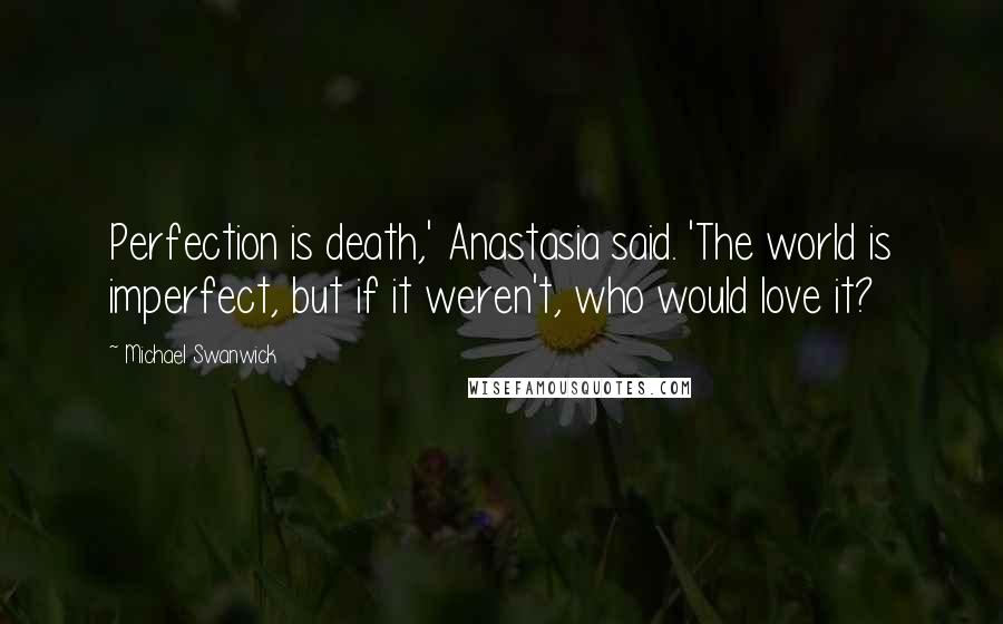 Michael Swanwick Quotes: Perfection is death,' Anastasia said. 'The world is imperfect, but if it weren't, who would love it?