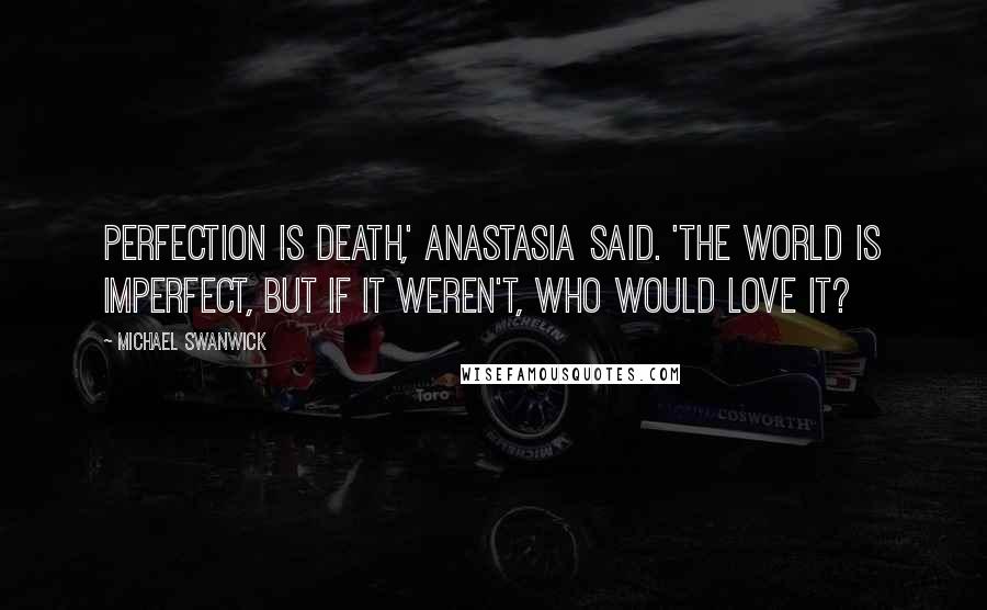 Michael Swanwick Quotes: Perfection is death,' Anastasia said. 'The world is imperfect, but if it weren't, who would love it?