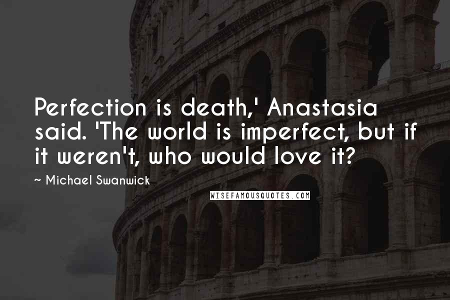 Michael Swanwick Quotes: Perfection is death,' Anastasia said. 'The world is imperfect, but if it weren't, who would love it?