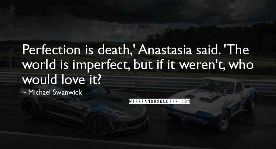 Michael Swanwick Quotes: Perfection is death,' Anastasia said. 'The world is imperfect, but if it weren't, who would love it?