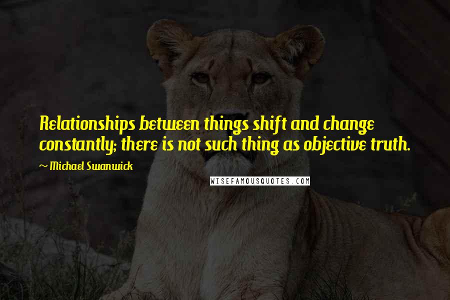 Michael Swanwick Quotes: Relationships between things shift and change constantly; there is not such thing as objective truth.