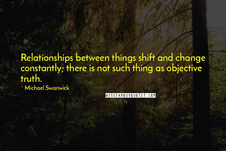 Michael Swanwick Quotes: Relationships between things shift and change constantly; there is not such thing as objective truth.