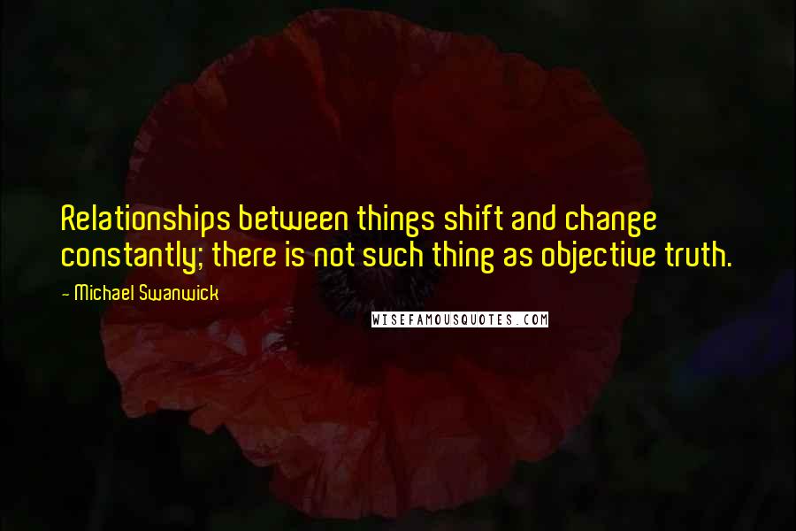 Michael Swanwick Quotes: Relationships between things shift and change constantly; there is not such thing as objective truth.