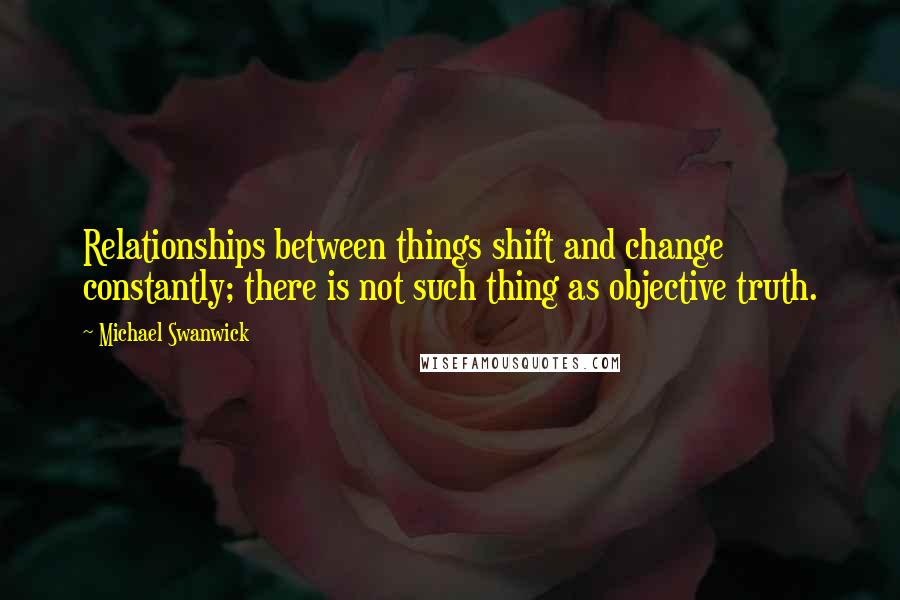 Michael Swanwick Quotes: Relationships between things shift and change constantly; there is not such thing as objective truth.