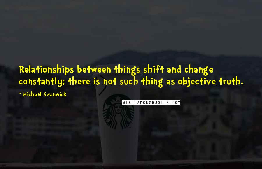 Michael Swanwick Quotes: Relationships between things shift and change constantly; there is not such thing as objective truth.