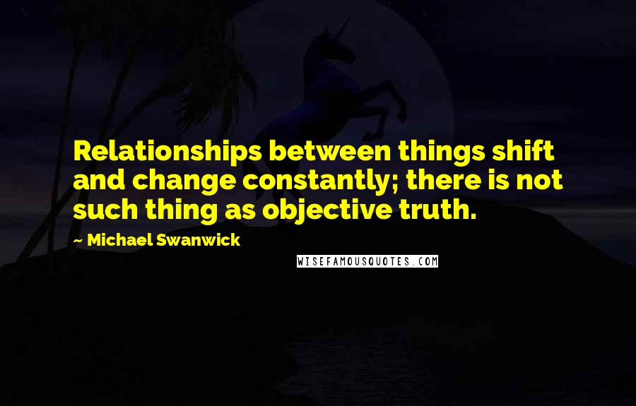 Michael Swanwick Quotes: Relationships between things shift and change constantly; there is not such thing as objective truth.