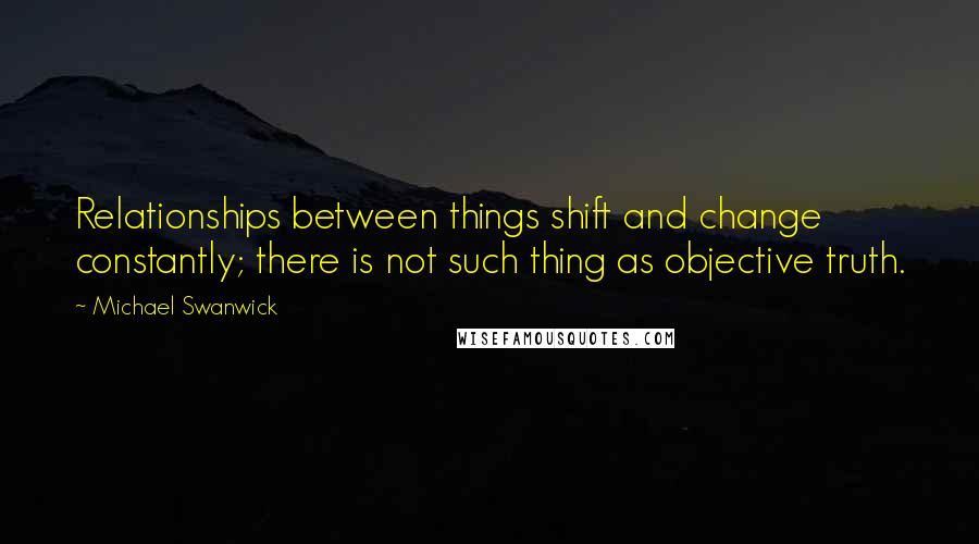 Michael Swanwick Quotes: Relationships between things shift and change constantly; there is not such thing as objective truth.