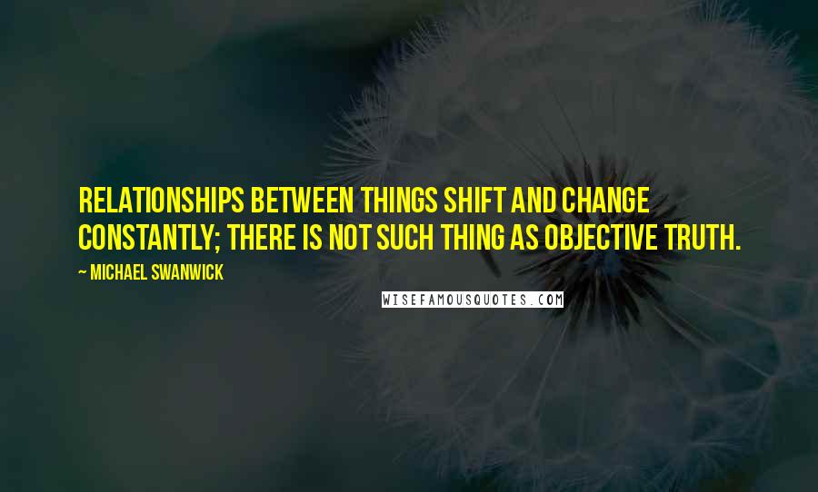 Michael Swanwick Quotes: Relationships between things shift and change constantly; there is not such thing as objective truth.