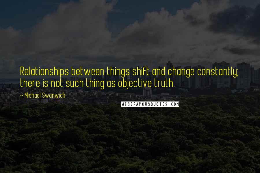 Michael Swanwick Quotes: Relationships between things shift and change constantly; there is not such thing as objective truth.