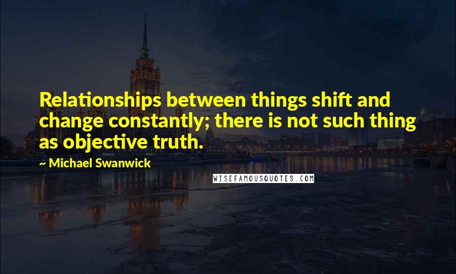 Michael Swanwick Quotes: Relationships between things shift and change constantly; there is not such thing as objective truth.