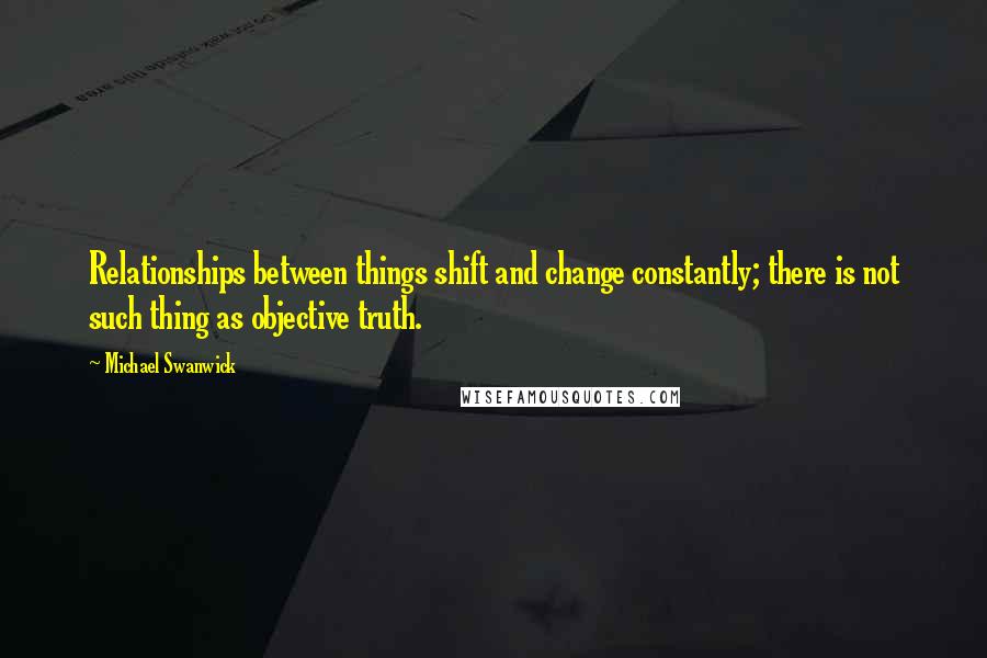 Michael Swanwick Quotes: Relationships between things shift and change constantly; there is not such thing as objective truth.
