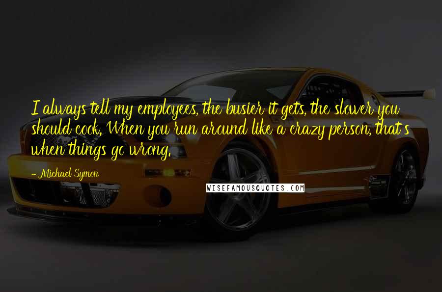 Michael Symon Quotes: I always tell my employees, the busier it gets, the slower you should cook. When you run around like a crazy person, that's when things go wrong.