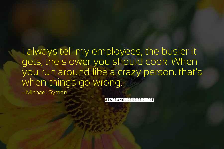 Michael Symon Quotes: I always tell my employees, the busier it gets, the slower you should cook. When you run around like a crazy person, that's when things go wrong.