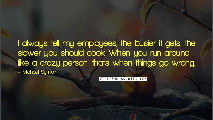 Michael Symon Quotes: I always tell my employees, the busier it gets, the slower you should cook. When you run around like a crazy person, that's when things go wrong.