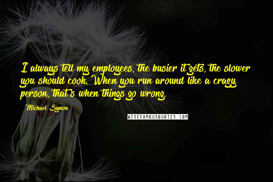 Michael Symon Quotes: I always tell my employees, the busier it gets, the slower you should cook. When you run around like a crazy person, that's when things go wrong.