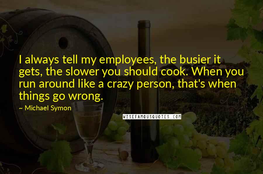 Michael Symon Quotes: I always tell my employees, the busier it gets, the slower you should cook. When you run around like a crazy person, that's when things go wrong.