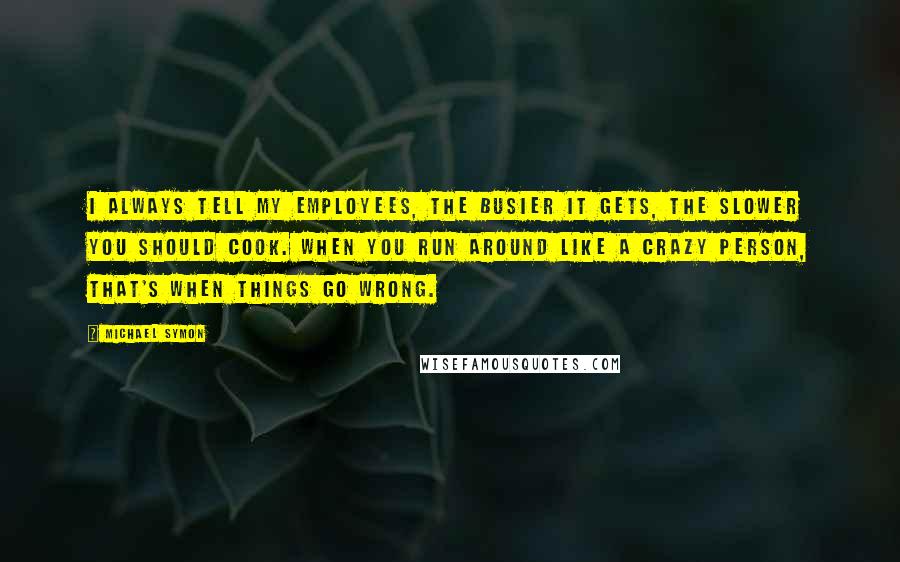 Michael Symon Quotes: I always tell my employees, the busier it gets, the slower you should cook. When you run around like a crazy person, that's when things go wrong.