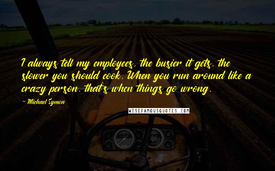 Michael Symon Quotes: I always tell my employees, the busier it gets, the slower you should cook. When you run around like a crazy person, that's when things go wrong.