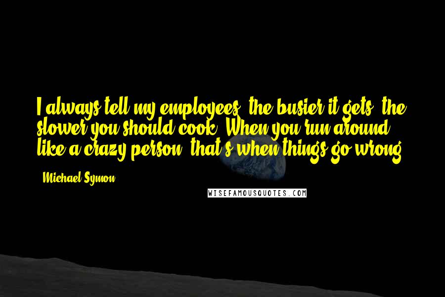 Michael Symon Quotes: I always tell my employees, the busier it gets, the slower you should cook. When you run around like a crazy person, that's when things go wrong.