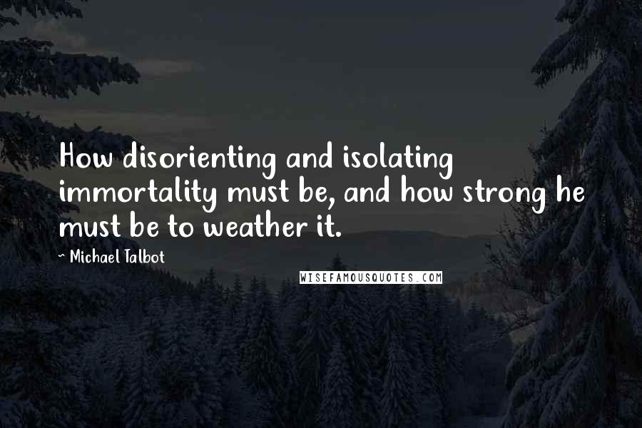 Michael Talbot Quotes: How disorienting and isolating immortality must be, and how strong he must be to weather it.
