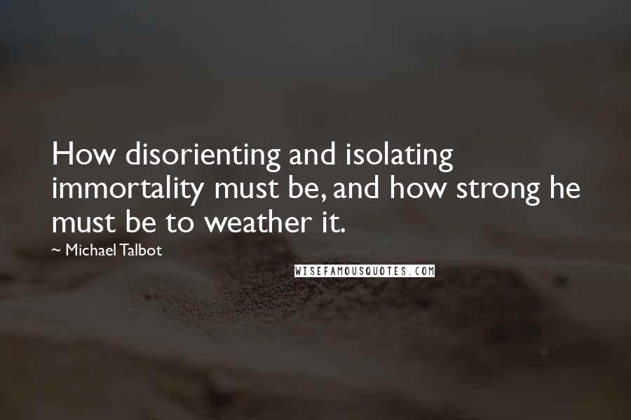 Michael Talbot Quotes: How disorienting and isolating immortality must be, and how strong he must be to weather it.