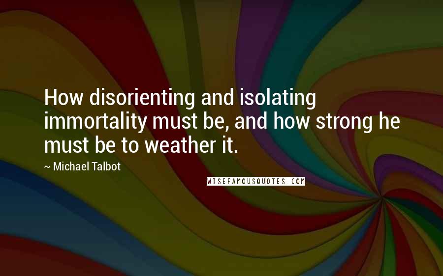 Michael Talbot Quotes: How disorienting and isolating immortality must be, and how strong he must be to weather it.