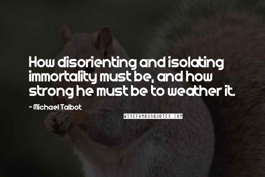 Michael Talbot Quotes: How disorienting and isolating immortality must be, and how strong he must be to weather it.