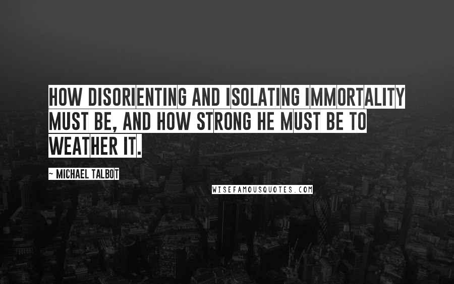 Michael Talbot Quotes: How disorienting and isolating immortality must be, and how strong he must be to weather it.