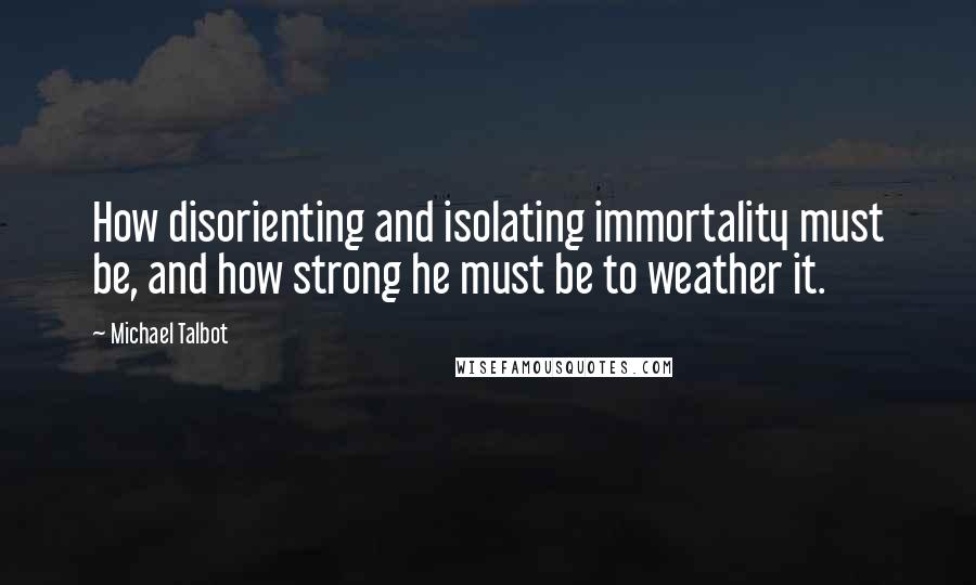 Michael Talbot Quotes: How disorienting and isolating immortality must be, and how strong he must be to weather it.
