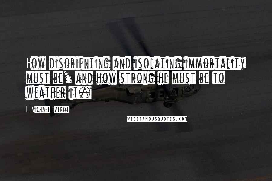 Michael Talbot Quotes: How disorienting and isolating immortality must be, and how strong he must be to weather it.