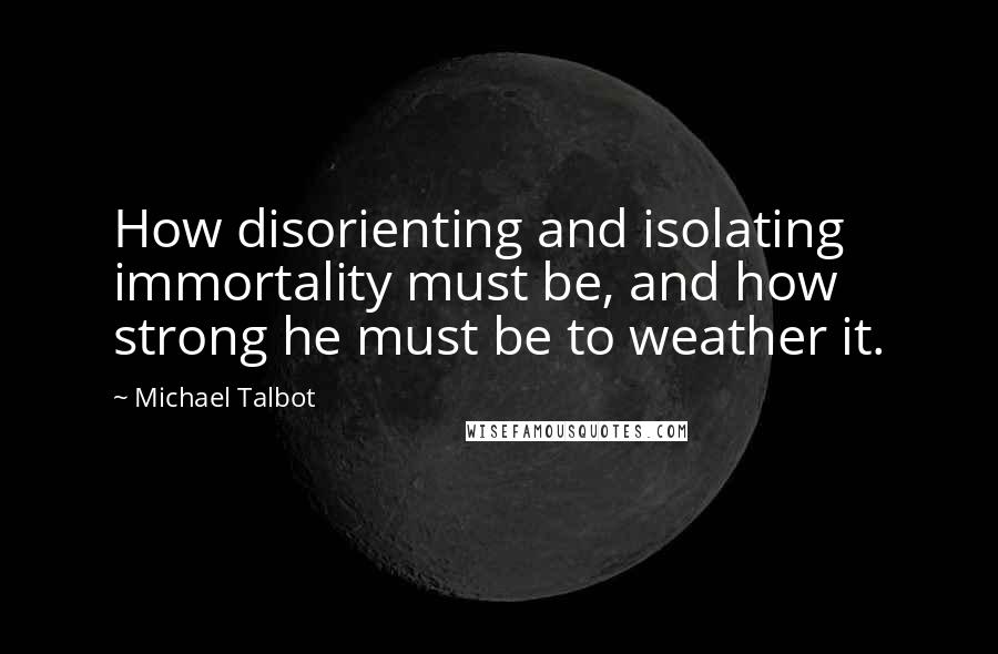 Michael Talbot Quotes: How disorienting and isolating immortality must be, and how strong he must be to weather it.