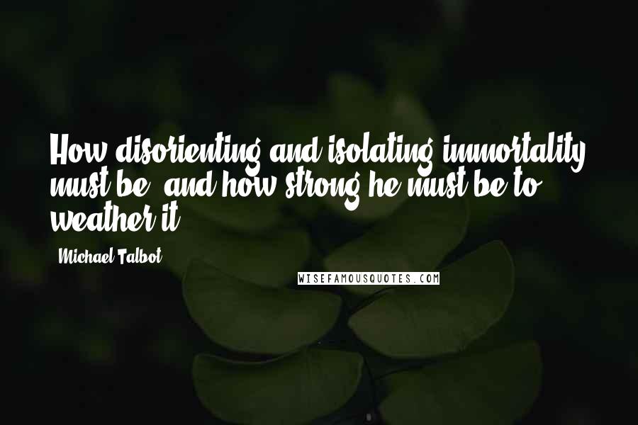 Michael Talbot Quotes: How disorienting and isolating immortality must be, and how strong he must be to weather it.