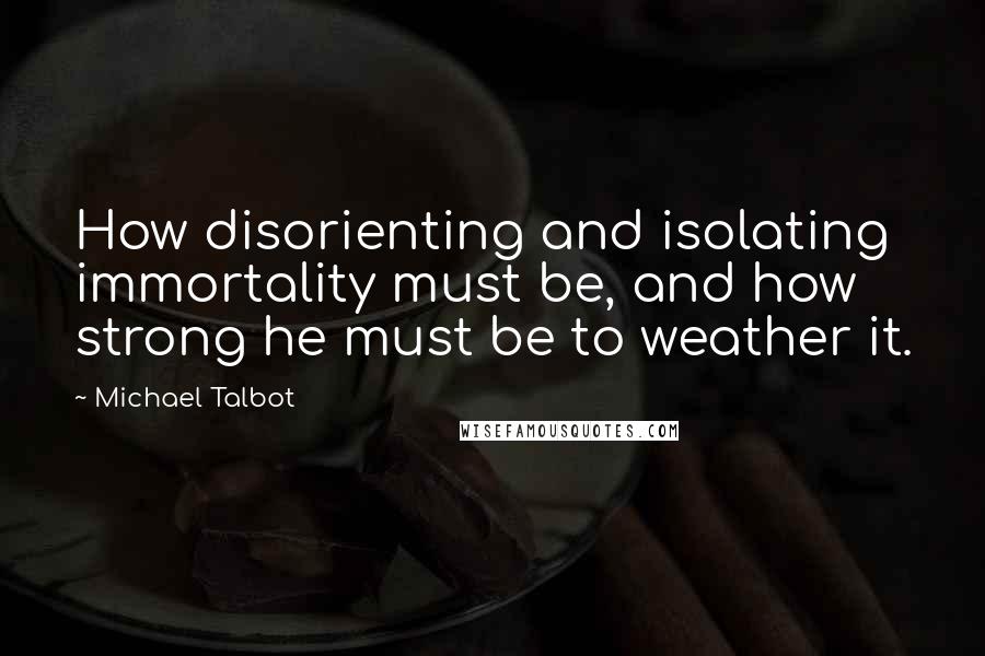 Michael Talbot Quotes: How disorienting and isolating immortality must be, and how strong he must be to weather it.