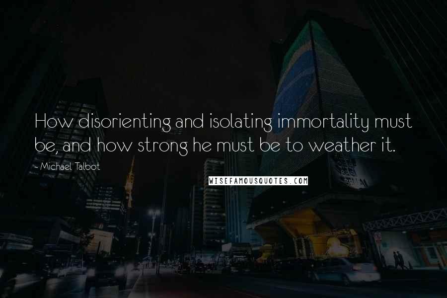 Michael Talbot Quotes: How disorienting and isolating immortality must be, and how strong he must be to weather it.